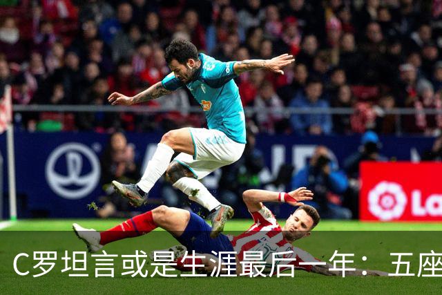 C罗坦言或是生涯最后一年：五座金球也不能直接锁首发